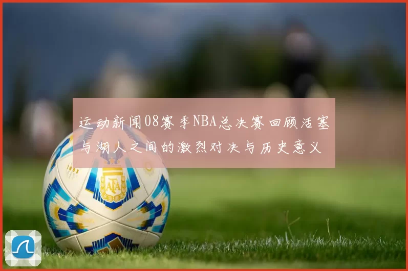运动新闻08赛季NBA总决赛回顾活塞与湖人之间的激烈对决与历史意义分析