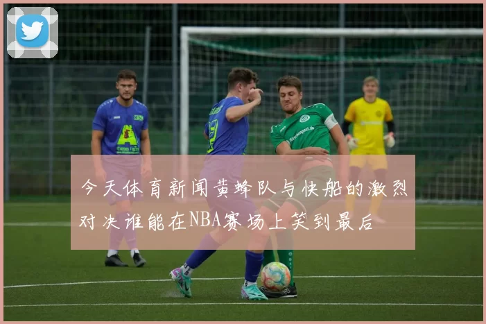 今天体育新闻黄蜂队与快船的激烈对决谁能在NBA赛场上笑到最后