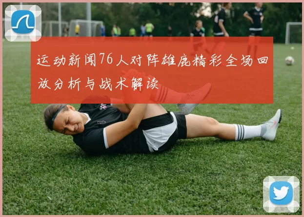 运动新闻76人对阵雄鹿精彩全场回放分析与战术解读